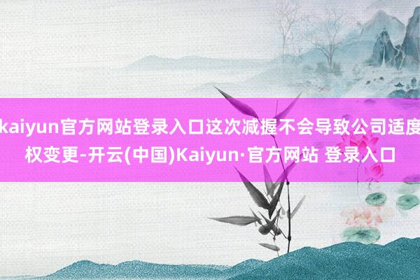 kaiyun官方网站登录入口这次减握不会导致公司适度权变更-开云(中国)Kaiyun·官方网站 登录入口