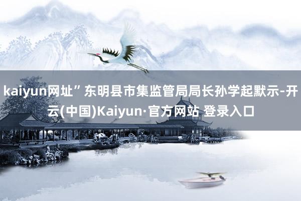 kaiyun网址”东明县市集监管局局长孙学起默示-开云(中国)Kaiyun·官方网站 登录入口