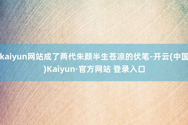 kaiyun网站成了两代朱颜半生苍凉的伏笔-开云(中国)Kaiyun·官方网站 登录入口