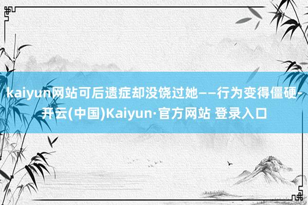 kaiyun网站可后遗症却没饶过她——行为变得僵硬-开云(中国)Kaiyun·官方网站 登录入口