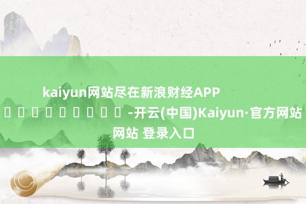 kaiyun网站尽在新浪财经APP -开云(中国)Kaiyun·官方网站 登录入口