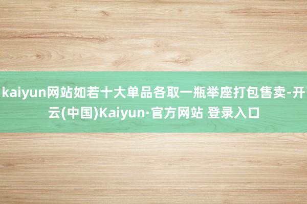 kaiyun网站如若十大单品各取一瓶举座打包售卖-开云(中国)Kaiyun·官方网站 登录入口