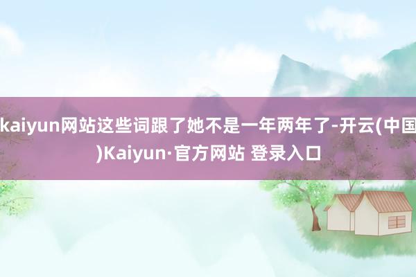 kaiyun网站这些词跟了她不是一年两年了-开云(中国)Kaiyun·官方网站 登录入口