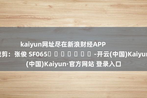 kaiyun网址尽在新浪财经APP            						遭殃裁剪：张俊 SF065							-开云(中国)Kaiyun·官方网站 登录入口
