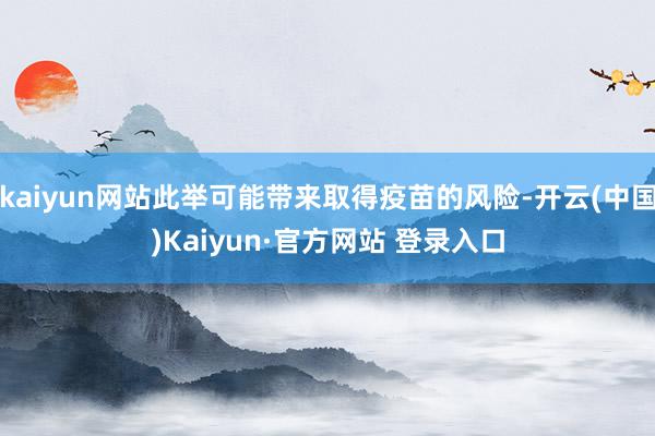 kaiyun网站此举可能带来取得疫苗的风险-开云(中国)Kaiyun·官方网站 登录入口