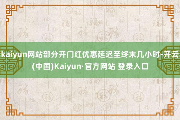 kaiyun网站部分开门红优惠延迟至终末几小时-开云(中国)Kaiyun·官方网站 登录入口