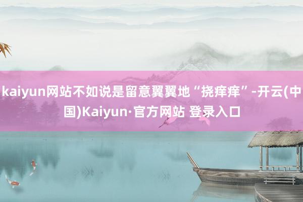 kaiyun网站不如说是留意翼翼地“挠痒痒”-开云(中国)Kaiyun·官方网站 登录入口