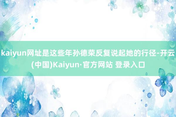 kaiyun网址是这些年孙德荣反复说起她的行径-开云(中国)Kaiyun·官方网站 登录入口