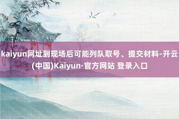 kaiyun网址到现场后可能列队取号、提交材料-开云(中国)Kaiyun·官方网站 登录入口