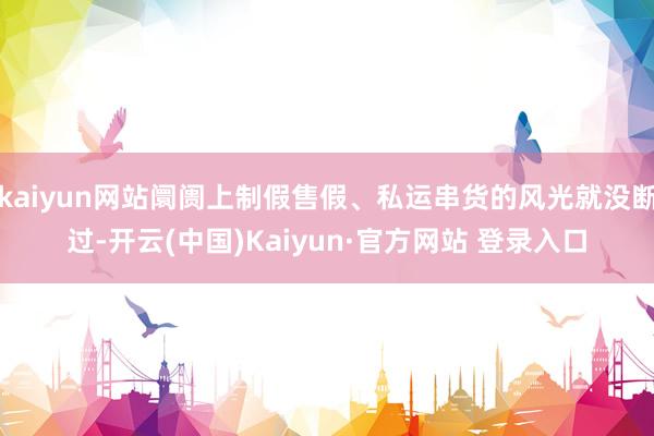 kaiyun网站阛阓上制假售假、私运串货的风光就没断过-开云(中国)Kaiyun·官方网站 登录入口