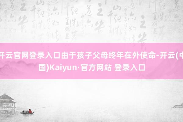 开云官网登录入口由于孩子父母终年在外使命-开云(中国)Kaiyun·官方网站 登录入口