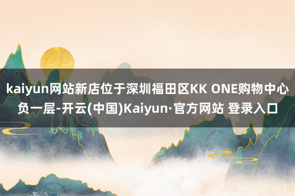 kaiyun网站新店位于深圳福田区KK ONE购物中心负一层-开云(中国)Kaiyun·官方网站 登录入口
