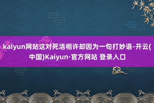 kaiyun网站这对死活相许却因为一句打妙语-开云(中国)Kaiyun·官方网站 登录入口