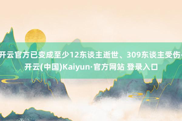 开云官方已变成至少12东谈主逝世、309东谈主受伤-开云(中国)Kaiyun·官方网站 登录入口