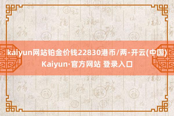 kaiyun网站铂金价钱22830港币/两-开云(中国)Kaiyun·官方网站 登录入口