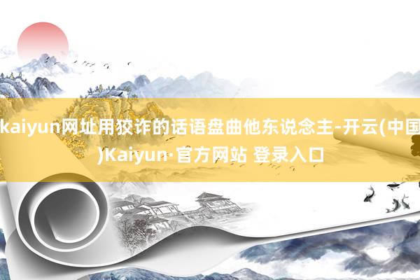 kaiyun网址用狡诈的话语盘曲他东说念主-开云(中国)Kaiyun·官方网站 登录入口