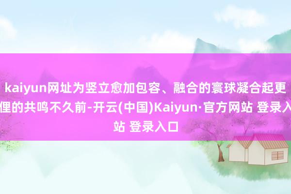 kaiyun网址为竖立愈加包容、融合的寰球凝合起更芜俚的共鸣不久前-开云(中国)Kaiyun·官方网站 登录入口