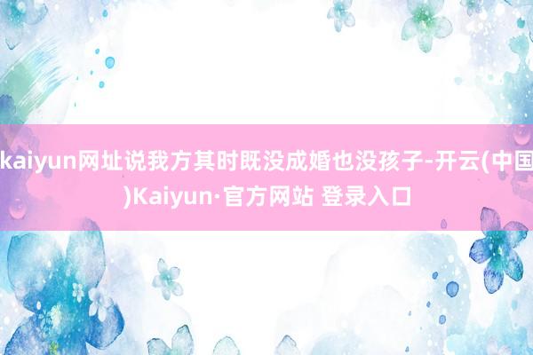 kaiyun网址说我方其时既没成婚也没孩子-开云(中国)Kaiyun·官方网站 登录入口
