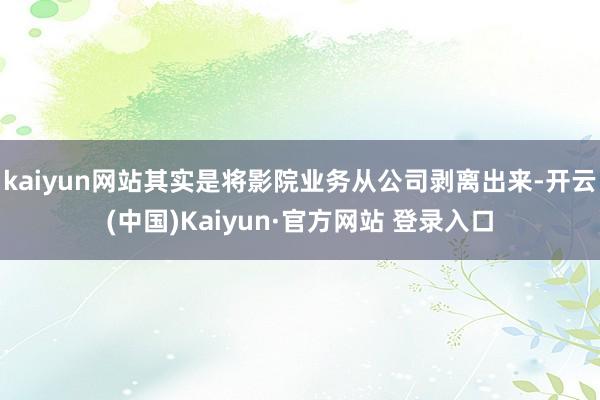 kaiyun网站其实是将影院业务从公司剥离出来-开云(中国)Kaiyun·官方网站 登录入口