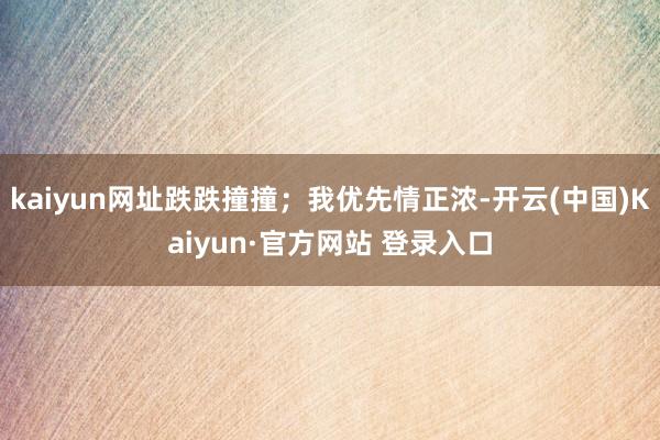kaiyun网址跌跌撞撞；我优先情正浓-开云(中国)Kaiyun·官方网站 登录入口