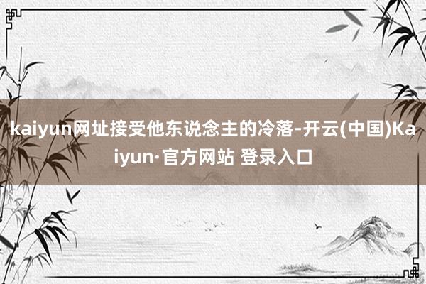 kaiyun网址接受他东说念主的冷落-开云(中国)Kaiyun·官方网站 登录入口