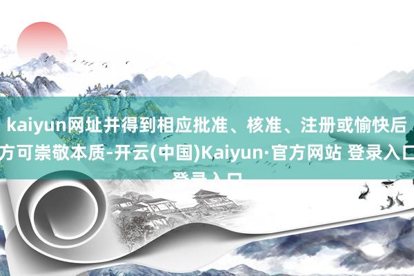 kaiyun网址并得到相应批准、核准、注册或愉快后方可崇敬本质-开云(中国)Kaiyun·官方网站 登录入口