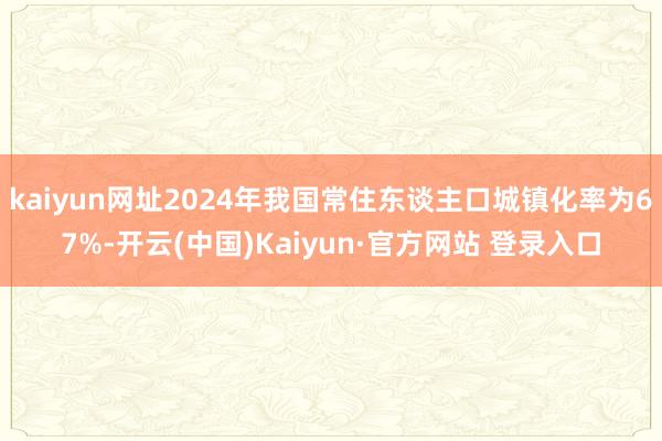 kaiyun网址2024年我国常住东谈主口城镇化率为67%-开云(中国)Kaiyun·官方网站 登录入口