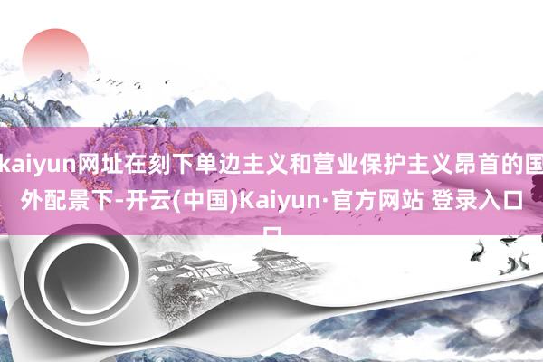 kaiyun网址在刻下单边主义和营业保护主义昂首的国外配景下-开云(中国)Kaiyun·官方网站 登录入口