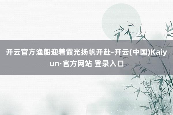 开云官方渔船迎着霞光扬帆开赴-开云(中国)Kaiyun·官方网站 登录入口