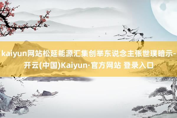 kaiyun网站松延能源汇集创举东说念主张世璞暗示-开云(中国)Kaiyun·官方网站 登录入口