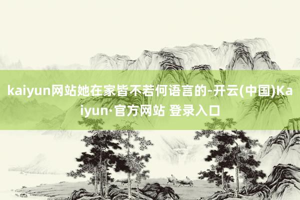 kaiyun网站她在家皆不若何语言的-开云(中国)Kaiyun·官方网站 登录入口
