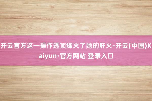 开云官方这一操作透顶烽火了她的肝火-开云(中国)Kaiyun·官方网站 登录入口