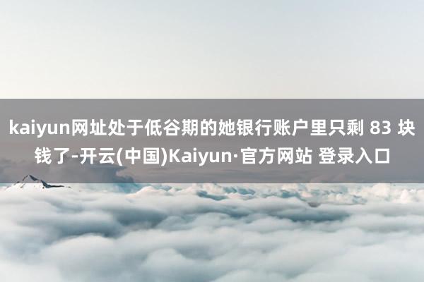kaiyun网址处于低谷期的她银行账户里只剩 83 块钱了-开云(中国)Kaiyun·官方网站 登录入口