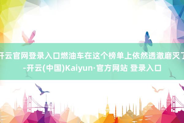 开云官网登录入口燃油车在这个榜单上依然透澈磨灭了-开云(中国)Kaiyun·官方网站 登录入口