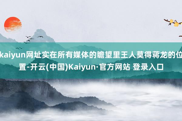 kaiyun网址实在所有媒体的瞻望里王人莫得蒋龙的位置-开云(中国)Kaiyun·官方网站 登录入口
