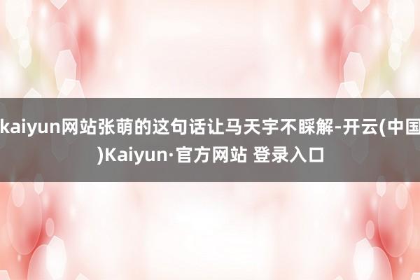 kaiyun网站张萌的这句话让马天宇不睬解-开云(中国)Kaiyun·官方网站 登录入口