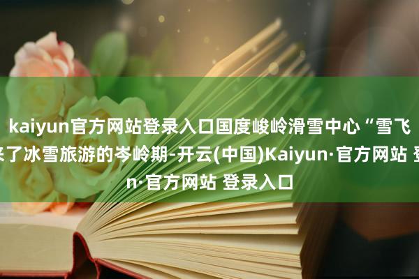 kaiyun官方网站登录入口国度峻岭滑雪中心“雪飞燕”迎来了冰雪旅游的岑岭期-开云(中国)Kaiyun·官方网站 登录入口