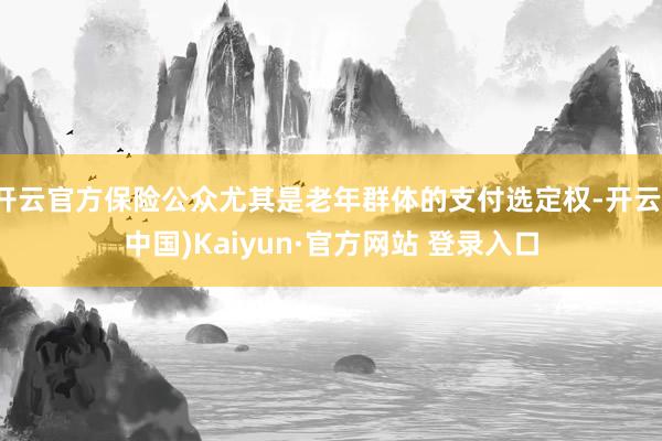 开云官方保险公众尤其是老年群体的支付选定权-开云(中国)Kaiyun·官方网站 登录入口