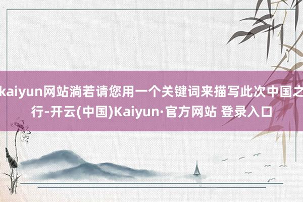 kaiyun网站淌若请您用一个关键词来描写此次中国之行-开云(中国)Kaiyun·官方网站 登录入口