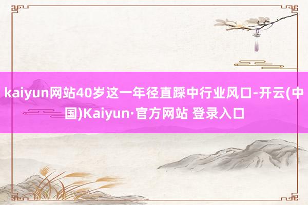 kaiyun网站40岁这一年径直踩中行业风口-开云(中国)Kaiyun·官方网站 登录入口