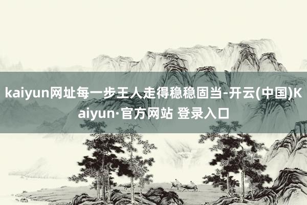 kaiyun网址每一步王人走得稳稳固当-开云(中国)Kaiyun·官方网站 登录入口