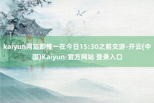 kaiyun网站即惟一在今日15:30之前交游-开云(中国)Kaiyun·官方网站 登录入口