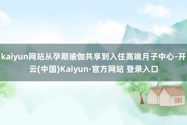 kaiyun网站从孕期瑜伽共享到入住高端月子中心-开云(中国)Kaiyun·官方网站 登录入口