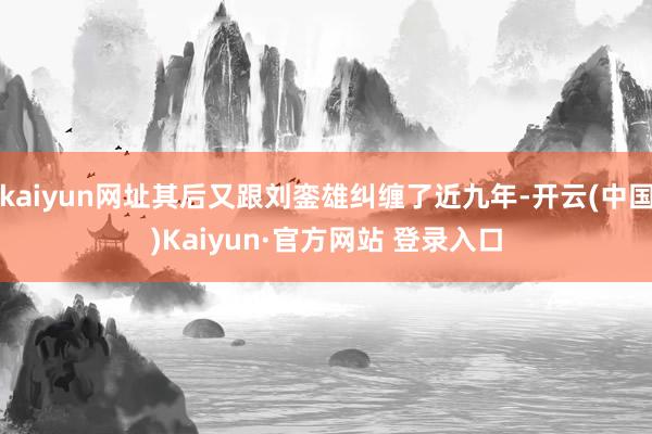 kaiyun网址其后又跟刘銮雄纠缠了近九年-开云(中国)Kaiyun·官方网站 登录入口