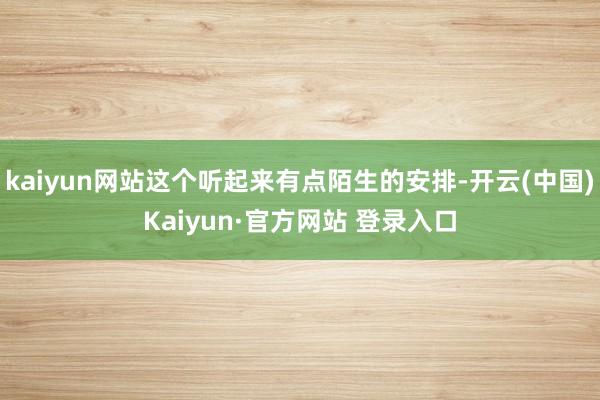 kaiyun网站这个听起来有点陌生的安排-开云(中国)Kaiyun·官方网站 登录入口