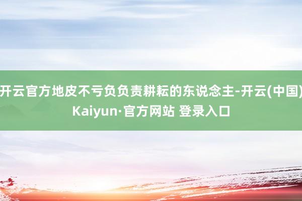 开云官方地皮不亏负负责耕耘的东说念主-开云(中国)Kaiyun·官方网站 登录入口