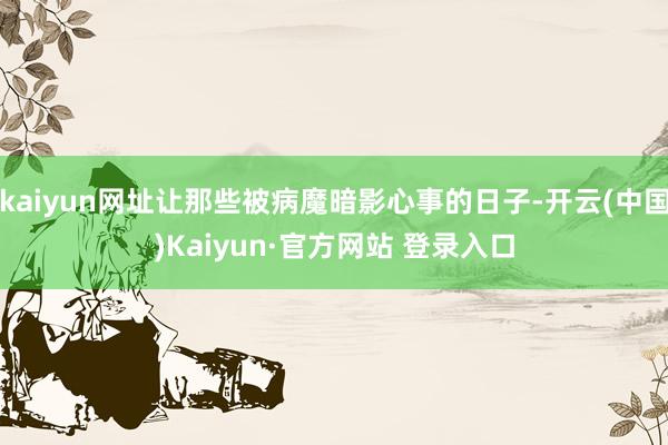 kaiyun网址让那些被病魔暗影心事的日子-开云(中国)Kaiyun·官方网站 登录入口