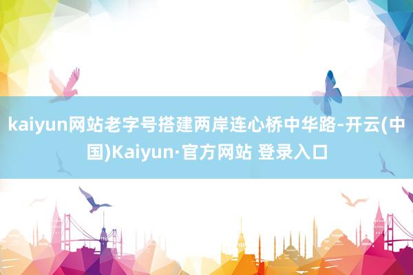 kaiyun网站老字号搭建两岸连心桥　　中华路-开云(中国)Kaiyun·官方网站 登录入口