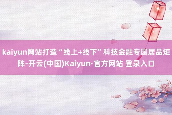 kaiyun网站打造“线上+线下”科技金融专属居品矩阵-开云(中国)Kaiyun·官方网站 登录入口