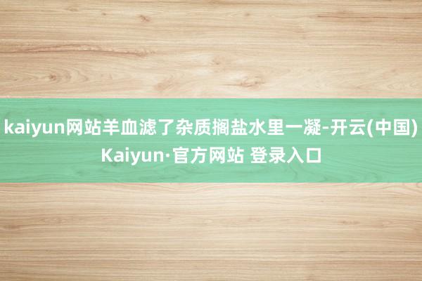 kaiyun网站羊血滤了杂质搁盐水里一凝-开云(中国)Kaiyun·官方网站 登录入口